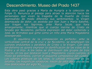 Descendimiento. Museo del Prado 1437 Esta obra pasó gracias a María de Hungría a la colección de Felipe II. Renuncia al paisaje para atraer la atención hacia los personajes que viven la tragedia de la muerte de Cristo expresando de modo diferente sus sentimientos: la Virgen desmayada de dolor, es asistida por San Juan y María Salomé, que tragan sus lágrimas, ante María Jacob‚ que llora amargamente; mientras que el cuerpo inerme de Cristo es llevado por Nicodemo, perfecta expresión del dolor contenido y José‚ de Arimatea que gime como un niño ante María Magdalena desesperada. El equilibrio de la composición es perfecto: ante la verticalidad central de la cruz y de Nicodemo, se despliegan los cuerpos ondulantes y paralelos de Cristo y la Virgen. Con este paralelismo se quiere expresar la identificación de las vidas de la Madre y el Hijo. A los lados se distribuyen dos grupos de tres figuras, en los que destacan Juan y Magdalena, cuyos cuerpos, a modo de paréntesis, cierran el esquema compositivo del cuadro. Los valores plásticos de las telas, la calidad minuciosa de los detalles, las magnificas veladuras, hacen de esta obra una de las más destacadas del siglo XV.  Pintura gótica 