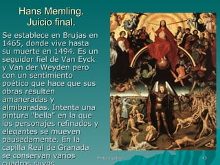 Hans Memling. Juicio final. Se establece en Brujas en 1465, donde vive hasta su muerte en 1494. Es un seguidor fiel de Van Eyck y Van der Weyden pero con un sentimiento poético que hace que sus obras resulten amaneradas y almibaradas. Intenta una pintura "bella" en la que los personajes refinados y elegantes se mueven pausadamente. En la capilla Real de Granada se conservan varios cuadros suyos.  Pintura gótica 