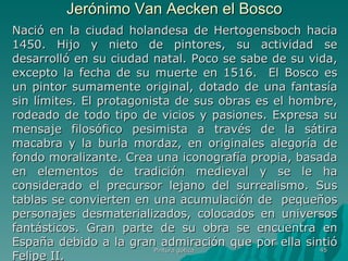 Jerónimo Van Aecken el Bosco Nació en la ciudad holandesa de Hertogensboch hacia 1450. Hijo y nieto de pintores, su actividad se desarrolló en su ciudad natal. Poco se sabe de su vida, excepto la fecha de su muerte en 1516.  El Bosco es un pintor sumamente original, dotado de una fantasía sin límites. El protagonista de sus obras es el hombre, rodeado de todo tipo de vicios y pasiones. Expresa su mensaje filosófico pesimista a través de la sátira macabra y la burla mordaz, en originales alegoría de fondo moralizante. Crea una iconografía propia, basada en elementos de tradición medieval y se le ha considerado el precursor lejano del surrealismo. Sus tablas se convierten en una acumulación de  pequeños personajes desmaterializados, colocados en universos fantásticos. Gran parte de su obra se encuentra en España debido a la gran admiración que por ella sintió Felipe II.  Pintura gótica 
