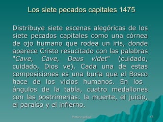 Los siete pecados capitales 1475 Distribuye siete escenas alegóricas de los siete pecados capitales como una córnea de ojo humano que rodea un iris, donde aparece Cristo resucitado con las palabras " Cave, Cave, Deus videt " (cuidado, cuidado, Dios ve). Cada una de estas composiciones es una burla que el Bosco hace de los vicios humanos. En los  ángulos de la tabla, cuatro medallones con las postrimerías: la muerte, el juicio, el paraíso y el infierno. Pintura gótica 