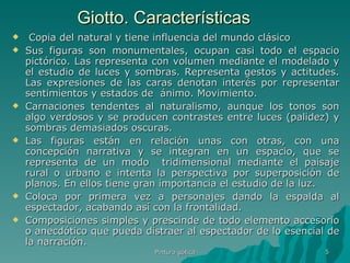 Giotto. Características Copia del natural y tiene influencia del mundo clásico Sus figuras son monumentales, ocupan casi todo el espacio pictórico. Las representa con volumen mediante el modelado y el estudio de luces y sombras. Representa gestos y actitudes. Las expresiones de las caras denotan interés por representar sentimientos y estados de  ánimo. Movimiento. Carnaciones tendentes al naturalismo, aunque los tonos son algo verdosos y se producen contrastes entre luces (palidez) y sombras demasiados oscuras.  Las figuras están en relación unas con otras, con una concepción narrativa y se integran en un espacio, que se representa de un modo  tridimensional mediante el paisaje rural o urbano e intenta la perspectiva por superposición de planos. En ellos tiene gran importancia el estudio de la luz.  Coloca por primera vez a personajes dando la espalda al espectador, acabando así con la frontalidad.  Composiciones simples y prescinde de todo elemento accesorio o anecdótico que pueda distraer al espectador de lo esencial de la narración. Pintura gótica 