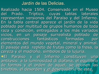 Jardín de las Delicias.  Realizado hacia 1504. Conservado en el Museo del Prado. Tríptico, cuyas tablas laterales representan versiones del Paraíso y del Infierno. En la tabla central aparece el jardín de la vida poblado por multitud de grupos humanos de toda raza y condición, entregados a los más variados vicios, en un paisaje surrealista poblado de construcciones fantásticos formadas por elementos del mundo vegetal, mineral y animal. El paisaje está  repleto de frutas como la fresa, la cereza y el madroño, símbolos de la lujuria. El Paraíso y el Infierno constituyen una antítesis: a la luminosidad di diáfana, el equilibrio de formas y el orden de aquel, se oponen las tinieblas, el desorden y el desequilibrio de este.  Pintura gótica 