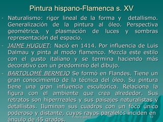 Pintura hispano-Flamenca s. XV Naturalismo: rigor lineal de la forma y  detallismo. Generalización de la pintura al óleo. Perspectiva geométrica‚ y plasmación de luces y sombras representación del espacio.  JAIME HUGUET : Nació en 1414. Por influencia de Luis Dalmau y pinta al modo flamenco. Mezcla este estilo con el gusto italiano y se termina haciendo más decorativo con un predominio del dibujo.  BARTOLOMÉ BERMEJO  Se formó en Flandes. Tiene un gran conocimiento de la técnica del óleo. Su pintura tiene una gran influencia escultórica. Relaciona la figura con el ambiente que crea alrededor. Sus retratos son hiperrreales y sus paisajes naturalistas y detallistas. Iluminan sus cuadros con un foco único poderoso y distante, cuyos rayos paralelos inciden en  ángulo de 45 grados.  Pintura gótica 