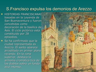 S.Francisco expulsa los demonios de Arezzo HISTORIAS FRANCISCANAS basadas en la Leyenda de San Buenaventura y fueron concebidas como decoración de la basílica de Asís. El ciclo pictórico está  constituido por 28 episodios.  Se ha confirmado que la ciudad representada es Arezzo. El santo aparece arrodillado en primer plano rezando. En la zona superior, destaca la armonía cromática tica de los diablos sobre un fondo azul intenso. Pintura gótica 