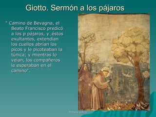 Giotto. Sermón a los pájaros " Camino de Bevagna, el Beato Francisco predicó a los p pájaros, y ‚éstos exultantes, extendían los cuellos abrían los picos y le picoteaban la túnica; y mientras lo veían, los compañeros le esperaban en el camino".  Pintura gótica 