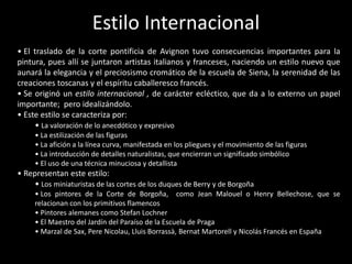 Estilo Internacional
• El traslado de la corte pontificia de Avignon tuvo consecuencias importantes para la
pintura, pues allí se juntaron artistas italianos y franceses, naciendo un estilo nuevo que
aunará la elegancia y el preciosismo cromático de la escuela de Siena, la serenidad de las
creaciones toscanas y el espíritu caballeresco francés.
• Se originó un estilo internacional , de carácter ecléctico, que da a lo externo un papel
importante; pero idealizándolo.
• Este estilo se caracteriza por:
     • La valoración de lo anecdótico y expresivo
     • La estilización de las figuras
     • La afición a la línea curva, manifestada en los pliegues y el movimiento de las figuras
     • La introducción de detalles naturalistas, que encierran un significado simbólico
     • El uso de una técnica minuciosa y detallista
• Representan este estilo:
    • Los miniaturistas de las cortes de los duques de Berry y de Borgoña
     • Los pintores de la Corte de Borgoña, como Jean Malouel o Henry Bellechose, que se
     relacionan con los primitivos flamencos
     • Pintores alemanes como Stefan Lochner
     • El Maestro del Jardín del Paraíso de la Escuela de Praga
     • Marzal de Sax, Pere Nicolau, Lluis Borrassà, Bernat Martorell y Nicolás Francés en España
 