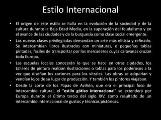 Estilo Internacional
• El origen de este estilo se halla en la evolución de la sociedad y de la
  cultura durante la Baja Edad Media, en la superación del feudalismo y en
  el avance de las ciudades y de la burguesía como clase social emergente.
• Las nuevas clases privilegiadas demandan un arte más elitista y refinado.
  Se intercambian libros ilustrados con miniaturas, o pequeñas tablas
  pintadas, fáciles de transportar por los mercaderes cuyas caravanas cruzan
  toda Europa.
• Las escuelas locales conocerán lo que se hace en otras ciudades, los
  talleres de pintura realizan ilustraciones o tablas para los poderosos a la
  vez que diseñan los cartones para los vitrales. Las obras se adquirían y
  vendían lejos de su lugar de producción. Y también los pintores viajaban.
• Desde la corte de los Papas de Aviñón, que era el principal foco de
  intercambio cultural, el "estilo gótico internacional" se extenderá por
  Europa durante el último tercio del siglo XIV, como resultado de un
  intercambio internacional de gustos y técnicas pictóricas.
 