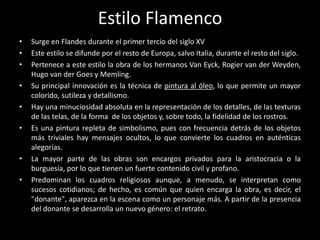 Estilo Flamenco
•   Surge en Flandes durante el primer tercio del siglo XV
•   Este estilo se difunde por el resto de Europa, salvo Italia, durante el resto del siglo.
•   Pertenece a este estilo la obra de los hermanos Van Eyck, Rogier van der Weyden,
    Hugo van der Goes y Memling.
•   Su principal innovación es la técnica de pintura al óleo, lo que permite un mayor
    colorido, sutileza y detallismo.
•   Hay una minuciosidad absoluta en la representación de los detalles, de las texturas
    de las telas, de la forma de los objetos y, sobre todo, la fidelidad de los rostros.
•   Es una pintura repleta de simbolismo, pues con frecuencia detrás de los objetos
    más triviales hay mensajes ocultos, lo que convierte los cuadros en auténticas
    alegorías.
•   La mayor parte de las obras son encargos privados para la aristocracia o la
    burguesía, por lo que tienen un fuerte contenido civil y profano.
•   Predominan los cuadros religiosos aunque, a menudo, se interpretan como
    sucesos cotidianos; de hecho, es común que quien encarga la obra, es decir, el
    "donante", aparezca en la escena como un personaje más. A partir de la presencia
    del donante se desarrolla un nuevo género: el retrato.
 