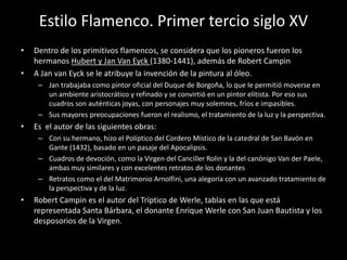 Estilo Flamenco. Primer tercio siglo XV
•   Dentro de los primitivos flamencos, se considera que los pioneros fueron los
    hermanos Hubert y Jan Van Eyck (1380-1441), además de Robert Campin
•   A Jan van Eyck se le atribuye la invención de la pintura al óleo.
     – Jan trabajaba como pintor oficial del Duque de Borgoña, lo que le permitió moverse en
       un ambiente aristocrático y refinado y se convirtió en un pintor elitista. Por eso sus
       cuadros son auténticas joyas, con personajes muy solemnes, fríos e impasibles.
     – Sus mayores preocupaciones fueron el realismo, el tratamiento de la luz y la perspectiva.
•   Es el autor de las siguientes obras:
     – Con su hermano, hizo el Políptico del Cordero Místico de la catedral de San Bavón en
       Gante (1432), basado en un pasaje del Apocalipsis.
     – Cuadros de devoción, como la Virgen del Canciller Rolin y la del canónigo Van der Paele,
       ambas muy similares y con excelentes retratos de los donantes
     – Retratos como el del Matrimonio Arnolfini, una alegoría con un avanzado tratamiento de
       la perspectiva y de la luz.
•   Robert Campin es el autor del Tríptico de Werle, tablas en las que está
    representada Santa Bárbara, el donante Enrique Werle con San Juan Bautista y los
    desposorios de la Virgen.
 