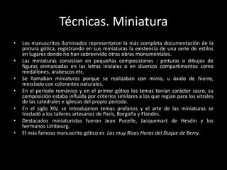 Técnicas. Miniatura
•   Los manuscritos iluminados representaron la más completa documentación de la
    pintura gótica, registrando en sus miniaturas la existencia de una serie de estilos
    en lugares donde no han sobrevivido otras obras monumentales.
•   Las miniaturas consistían en pequeñas composiciones : pinturas o dibujos de
    figuras enmarcadas en las letras iniciales o en diversos compartimentos como
    medallones, arabescos etc.
•   Se llamaban miniaturas porque se realizaban con minio, u óxido de hierro,
    mezclado con colorantes naturales.
•   En el periodo románico y en el primer gótico los temas tenían carácter sacro, su
    composición estaba influida por criterios similares a los que regían para los vitrales
    de las catedrales e iglesias del propio periodo.
•   En el siglo XIV, se introdujeron temas profanos y el arte de las miniaturas se
    trasladó a los talleres artesanos de París, Borgoña y Flandes.
•   Destacados miniaturistas fueron Jean Pucelle, Jacquemart de Hesdin y los
    hermanos Limbourg.
•   El más famoso manuscrito gótico es Las muy Ricas Horas del Duque de Berry.
 