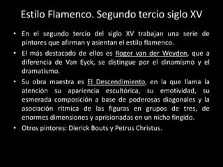 Estilo Flamenco. Segundo tercio siglo XV
• En el segundo tercio del siglo XV trabajan una serie de
  pintores que afirman y asientan el estilo flamenco.
• El más destacado de ellos es Roger van der Weyden, que a
  diferencia de Van Eyck, se distingue por el dinamismo y el
  dramatismo.
• Su obra maestra es El Descendimiento, en la que llama la
  atención su apariencia escultórica, su emotividad, su
  esmerada composición a base de poderosas diagonales y la
  asociación rítmica de las figuras en grupos de tres, de
  enormes dimensiones y aprisionadas en un nicho fingido.
• Otros pintores: Dierick Bouts y Petrus Christus.
 