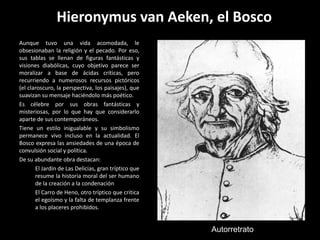 Hieronymus van Aeken, el Bosco
Aunque tuvo una vida acomodada, le
obsesionaban la religión y el pecado. Por eso,
sus tablas se llenan de figuras fantásticas y
visiones diabólicas, cuyo objetivo parece ser
moralizar a base de ácidas críticas, pero
recurriendo a numerosos recursos pictóricos
(el claroscuro, la perspectiva, los paisajes), que
suavizan su mensaje haciéndolo más poético.
Es célebre por sus obras fantásticas y
misteriosas, por lo que hay que considerarlo
aparte de sus contemporáneos.
Tiene un estilo inigualable y su simbolismo
permanece vivo incluso en la actualidad. El
Bosco expresa las ansiedades de una época de
convulsión social y política.
De su abundante obra destacan:
       El Jardín de Las Delicias, gran tríptico que
       resume la historia moral del ser humano
       de la creación a la condenación
       El Carro de Heno, otro tríptico que critica
       el egoísmo y la falta de templanza frente
       a los placeres prohibidos.


                                                      Autorretrato
 
