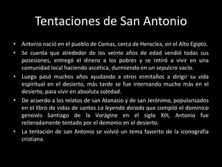 Tentaciones de San Antonio
• Antonio nació en el pueblo de Comas, cerca de Heraclea, en el Alto Egipto.
• Se cuenta que alrededor de los veinte años de edad vendió todas sus
  posesiones, entregó el dinero a los pobres y se retiró a vivir en una
  comunidad local haciendo ascética, durmiendo en un sepulcro vacío.
• Luego pasó muchos años ayudando a otros ermitaños a dirigir su vida
  espiritual en el desierto, más tarde se fue internando mucho más en el
  desierto, para vivir en absoluta soledad.
• De acuerdo a los relatos de san Atanasio y de san Jerónimo, popularizados
  en el libro de vidas de santos La leyenda dorada que compiló el dominico
  genovés Santiago de la Vorágine en el siglo XIII, Antonio fue
  reiteradamente tentado por el demonio en el desierto.
• La tentación de san Antonio se volvió un tema favorito de la iconografía
  cristiana.
 