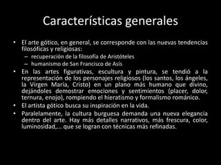Características generales
• El arte gótico, en general, se corresponde con las nuevas tendencias
  filosóficas y religiosas:
    – recuperación de la filosofía de Aristóteles
    – humanismo de San Francisco de Asís
• En las artes figurativas, escultura y pintura, se tendió a la
  representación de los personajes religiosos (los santos, los ángeles,
  la Virgen María, Cristo) en un plano más humano que divino,
  dejándoles demostrar emociones y sentimientos (placer, dolor,
  ternura, enojo), rompiendo el hieratismo y formalismo románico.
• El artista gótico busca su inspiración en la vida.
• Paralelamente, la cultura burguesa demanda una nueva elegancia
  dentro del arte. Hay más detalles narrativos, más frescura, color,
  luminosidad,... que se logran con técnicas más refinadas.
 