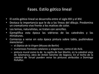 Fases. Estilo gótico lineal

• El estilo gótico lineal se desarrolla entre el siglo XIII y el XIV.
• Destaca la importancia que le da a las líneas del dibujo. Predomina
  un cromatismo vivo frente a los matices de color.
• Los temas, naturalistas, se tratan con sencillez.
• Ejemplifica esta época las vidrieras de las catedrales y las
  miniaturas.
• Comienza a verse en esta época pintura sobre tabla, pudiéndose
  mencionar:
   – el Díptico de la Virgen (Museo de Berlín)
   – numerosos frontales catalanes y aragoneses, como el de Avià.
   – pintura mural como la de la capilla de San Martín, en la catedral vieja
     de Salamanca, obra de Antón Sánchez de Segovia. En el techo de la
     catedral de Teruel pueden verse las pinturas atribuidas a Domingo
     Peñaflor.
 