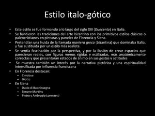 Estilo italo-gótico
•   Este estilo se fue formando a lo largo del siglo XIII (Duecento) en Italia.
•   Se fundieron las tradiciones del arte bizantino con los primitivos estilos clásicos o
    paleocristianos en pinturas y paneles de Florencia y Siena.
•   Pretendían una huida de la llamada maniera greca (bizantina) que dominaba Italia,
    y fue sustituida por un estilo más realista.
•   Se sentía fascinación por la perspectiva, y por la ilusión de crear espacios que
    parecieran reales, con figuras menos rígidas y estilizadas, más anatómicamente
    correctas y que presentaran estados de ánimo en sus gestos y actitudes
•    Se muestra también un interés por la narrativa pictórica y una espiritualidad
    intensificada por influencia franciscana
•   En Florencia destacan:
     – Cimabue
     – Giotto
•   En Siena
     – Ducio di Buoninsegna
     – Simone Martino
     – Pietro y Ambrogio Lorenzetti
 