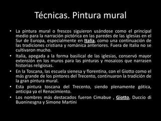 Técnicas. Pintura mural
• La pintura mural o frescos siguieron usándose como el principal
  medio para la narración pictórica en las paredes de las iglesias en el
  Sur de Europa, especialmente en Italia, como una continuación de
  las tradiciones cristiana y románica anteriores. Fuera de Italia no se
  cultivaron mucho.
• Italia, apegada a la forma basilical de las iglesias, conservó mayor
  extensión en los muros para las pinturas y mosaicos que narrasen
  historias religiosas.
• En la Toscana, las escuela sienesa y florentina, con el Giotto como el
  más grande de los pintores del Trecento, continuaron la tradición de
  la gran pintura mural.
• Esta pintura toscana del Trecento, siendo plenamente gótica,
  anticipa ya el Renacimiento.
• Los nombres más destacados fueron Cimabue , Giotto, Duccio di
  Buoninesgna y Simone Martini
 