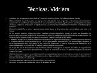 Técnicas. Vidriera
•   Frente a lo que ocurre en Italia, en el norte de Europa, las vidrieras fueron el arte preferido hasta el siglo XV.
•   El desarrollo de la Arquitectura gótica con la progresiva sustitución del muro por grandes ventanales con vitrales de colores
    que permiten el paso hacia el espacio interior de una luz polícroma y matizada, significó, en las grandes catedrales góticas
    de Francia, la práctica desaparición de la pintura mural que se había desarrollado ampliamente en los muros de las iglesias
    románicas.
•   El muro translúcido fue el primer espacio propio o ámbito donde se desarrollaron las artes del dibujo y del color en el
    Gótico.
•   En una primera etapa los colores son vivos y saturados, el plomo delimita las formas, las cuales son delineadas con
    precisión, ello conduce a la tendencia de descomponer la vidriera en medallones, nichos u otro tipo de compartimentos. Las
    vidrieras revelan, más que ningún otro arte, el componente irrealista y artificial del arte gótico.
•   A mediados del siglo XIII se produce una modificación profunda de la gama de colores ya que los fondos incoloros se asocian
    a los tonos quebrados de las escenas y figuras. Con una gama potente pero restringida, las menudas figuras humanas se
    hacen más agitadas y libres. En la Iglesia de San Urbano de Troyes (hacia 1270) o en las vidrieras de medio punto de la
    catedral de Beauvais, es donde se dan los mejores ejemplos de estas innovaciones.
•   En el siglo XIV, tras el descubrimiento del amarillo de plata los vitrales ganan en ligereza, llenándose de un preciosismo
    dorado que antes nunca tuvieron. En Normandía, en el coro de Saint-Ouen de Ruán y en la Catedral de Evreux se hallan las
    vidrieras más bellas.
•   El arte de las vidrieras culmina en un estilo exquisito de una calidad igual o superior a las obras maestras de la miniatura. En
    la cuenca del Loira, en Champaña o en Alsacia se completa el panorama de las vidrieras en Francia, culminando en las naves
    laterales de la Catedral de Estrasburgo.
•   En Inglaterra destaca la gran ventana occidental de la catedral de York
•   En España, las vidrieras más destacadas son las de la catedral de León.
 