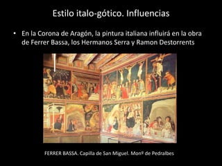 Estilo italo-gótico. Influencias
• En la Corona de Aragón, la pintura italiana influirá en la obra
  de Ferrer Bassa, los Hermanos Serra y Ramon Destorrents




          FERRER BASSA. Capilla de San Miguel. Monº de Pedralbes
 