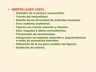 GIOTTO (1267-1337). Iniciador de la pintura renacentista. Triunfo del naturalismo. Estudio de las diversidad de actitudes humanas. Gran realismo anatómico. Figuras con mucho volumen y macizas. Ojos rasgados y labios entreabiertos. Transmisión de sentimientos. Integración en espacios naturales y arquitectónicos a modo de escenarios teatrales. Utilización de la luz para modelar las figuras. Gradación de colores. 
