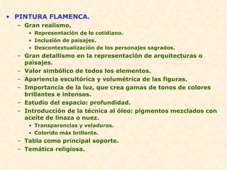 PINTURA FLAMENCA. Gran realismo. Representación de lo cotidiano. Inclusión de paisajes. Descontextualización de los personajes sagrados. Gran detallismo en la representación de arquitecturas o paisajes. Valor simbólico de todos los elementos. Apariencia escultórica y volumétrica de las figuras. Importancia de la luz, que crea gamas de tonos de colores brillantes e intensos. Estudio del espacio: profundidad. Introducción de la técnica al óleo: pigmentos mezclados con aceite de linaza o nuez. Transparencias y veladuras. Colorido más brillante. Tabla como principal soporte. Temática religiosa.  