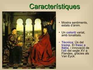 Característiques Mostra sentiments, estats d’ànim. Un  colorit  variat, amb tonalitats. Tècnica : Ús del  tremp . El  fresc a Itàlia , i innovació de l’ oli  del segle XV a Flandes, gràcies als Van Eyck. 