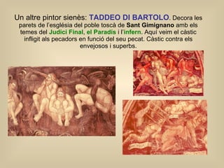Un altre pintor sienès:  TADDEO DI BARTOLO . Decora les parets de l’església del poble toscà de  Sant Gimignano  amb els temes del  Judici Final ,  el Paradís  i l’ infern . Aquí veim el càstic infligit als pecadors en funció del seu pecat. Càstic contra els envejosos i superbs. 