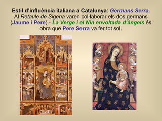 Estil d’influència italiana a Catalunya :  Germans Serra .  Al  Retaule de Sigena  varen col·laborar els dos germans ( Jaume i Pere ).-   La Verge i el Nin envoltada d’àngels   és obra que  Pere Serra  va fer tot sol. 