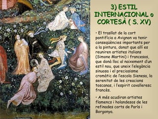El trasllat de la cort pontifícia a Avignon va tenir conseqüències importants per a la pintura, donat que allí es reuniren artistes italians (Simone Martini) i francesos, que donà lloc al naixement d’un estil nou, que uneix l’elegància sinuosa i el preciosisme cromàtic de l’escola Sienesa, la serenitat de les creacions toscanas, i l’espirit cavalleresc francès. A més acudiran artistes flamencs i holandesos de les refinades corts de París i Borgonya. 3) ESTIL INTERNACIONAL o CORTESÀ ( S. XV) 