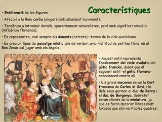 Característiques Estilització  de les figures. Afecció a la  línia corba  (plegats amb abundant moviment). Tendència a introduir detalls, aparentement naturalistes, però amb significat simbòlic  (influència flamenca). Es representen, casi sempre als  donants  (retrats) i temes de la vida quotidiana. Es crea un tipus de  paisatge místic , ple de verdor, amb multitud de petites flors, on el Bon Jesús sol jugar amb els àngels . Aquest estil representa  l’acabament del cicle evolutiu  del  gòtic francès , donat que el següent estil -el  gòtic flamenc - reaccionarà contra ell. Els grans  mecenes  seran la  Cort francesa  de  Carles el Savi , i la dels seus german el  duc de Berry  i el  duc de Borgonya . Sobretot seran clients de la  miniatura , ja que es faran decorar llibres molt luxosos que són veritables quadres. 