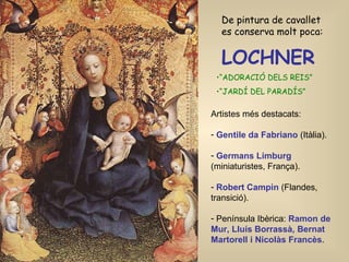 LOCHNER   “ ADORACIÓ DELS REIS” “ JARDÍ DEL PARADÍS” De pintura de cavallet es conserva molt poca: Artistes més destacats: Gentile da Fabriano  (Itàlia). Germans Limburg   (miniaturistes, França). Robert Campin  (Flandes, transició). Península Ibèrica:  Ramon de Mur, Lluís Borrassà, Bernat Martorell i Nicolàs Francès . 