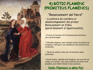 4) GÒTIC-FLAMENC (PRIMITIUS FLAMENCS) La pintura és coetània al desenvolupament del primer Renaixement en Itàlia (paral·lelament al Quatrocento).  Pintors de Flandes (XV).Professionals amb lents i durs aprenentages. Clientela religiosa, però sobretot rebran encàrrecs de burgesos i banquers, que detallaven amb precisió llurs comandes. Obres de petites mides per ornamentar cases particulars. Sovint tríptics, laterals amb bisagres, que serviran de portes a la central, i les cares externes es pinten amb grisalles, que imiten l’efecte d’una escultura.  “ Renaixement del Nord” Gòtic Flamenc a altre Ppt  