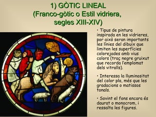 1) GÒTIC LINEAL (Franco-gòtic o Estil vidriera,  segles XIII-XIV) Tipus de pintura inspirada en les vidrieres, por això seran importants les línies del dibuix que limiten les superfícies colorejades amb vius colors (traç negre gruixut que recorda l’emplomat dels vitralls).  Interessa la lluminositat del color pla, més que les gradacions o matissos tonals.   Sovint el fons encara és daurat o monocrom, i ressalta les figures. 