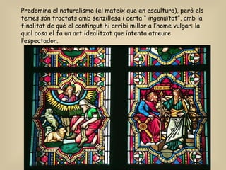 Predomina el naturalisme (el mateix que en escultura), però els temes són tractats amb senzillesa i certa “ ingenuïtat”, amb la finalitat de què el contingut hi arribi millor a l’home vulgar: la qual cosa el fa un art idealitzat que intenta atreure l’espectador. 