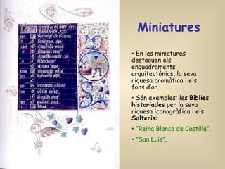 Miniatures   En les miniatures destaquen els enquadraments arquitectònics, la seva riquesa cromàtica i els fons d’or. Són exemples: les  Bíblies historiades  per la seva riquesa iconogràfica i els  Salteris : ” Reina Blanca de Castilla” . ” San Luís” .   