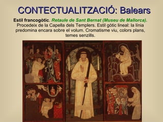 Estil francogòtic .  Retaule de Sant Bernat (Museu de Mallorca) .  Procedeix de la Capella dels Templers. Estil gòtic lineal: la línia predomina encara sobre el volum. Cromatisme viu, colors plans, temes senzills. C ONTECTUALITZACIÓ: Balears 