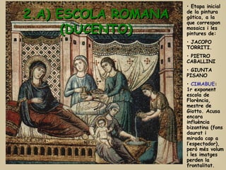 2.A) ESCOLA ROMANA (DUCENTO) Etapa inicial de la pintura gòtica, a la que correspon  mosaics i les pintures de:  JACOPO TORRITI. PIETRO CABALLINI GIUNTA PISANO CIMABUE : 1r exponent escola de Florència, mestre de Giotto. Acusa encara influència bizantina (fons daurat i mirada cap a l’espectador), però més volum i les imatges perden la frontalitat. 