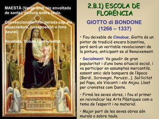 GIOTTO di BONDONE  (1266 – 1337) ESCUELA FLORENTINA Fou deixeble de  Cimabue , Giotto és un pintor de tradició encara bizantina, però serà un veritable revolucionari de la pintura, anticipant-se al Renaixement.  Socialment : Va gaudir de gran popularitat i d’una bona situació social, i va participar en assumptes mercantils, essent amic dels banquers de l’època (Bardi, Scrovegni, Peruzzi...). Sol·licitat pel Papa, els Visconti i els Anjou. Lloat per cronistes com Dante. Firmà les seves obres, i fou el primer en reivindicar les Arts Plàstiques com a tema de l’esperit i no material. Major part de les seves obres són murals o sobre taula. 2.B.1) ESCOLA DE FLORÈNCIA MAESTÀ (Verge amb nin envoltada de sants), pintura sobre taula. Convencionalismes: mirada cap els espectadors, juxtaposició o fons daurat. Novetats: Volum i profunditat. 