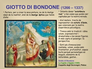 GIOTTO DI BONDONE  (1266 – 1337) Parteix, per a crear la seva pintura, no de la imatge ideal de la realitat, sinó de la  imatge òptica  que tenim d’ella: Intenta donar “ existència real  “ a les coses que poden ser captadas por la nostra mirada. Així mateix, tracta de representar els  estats d’ànim , que coneixem per la nostra experiència psicològica. Trenca amb la tradició i dóna volum, expressivitat i dramatisme a les seves figures. A més capta el paisatge i la perspectiva. Estil ple d’innovacions: realisme, volum, acaba amb frontalitat, profunditat, espais buits perquè personatges es moguin, elements de la naturalesa, gestos… Giotto di Bondone La fugida a Egipte (1305) Cappella degli Scrovegni, Pàdua 