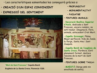CREACIÓ D’UN ESPAI CONVINCENT EXPRESSIÓ DEL SENTIMENT Les característiques esmentades les conseguirà gràcies a: PINTURES MURALS: Decoració Basílica Superior d’Assís , dedicada a Sant Francesc, encara romànic, no estil madur. Imaginació, flors, animals, antecedent Crist Mort. Capella Scrovegni , Pàdua. Major perfecció. Vida de Jesús, la Verge, Santa Ana i Sant Joaquim. Capella Bardi de l’església de Santa Croce , Florència. Estil plenament format, destaca l’escena de la mort de Sant Francesc. PINTURES SOBRE TAULA: -  MAESTÀ   (Verge amb nin envoltada de sants). PROFUNDITAT   MONUMENTALITAT   PAISATGE “ Mort de Sant Francesc”  Capella Bardi  Església de La Santa Croce, Florencia 1320. 