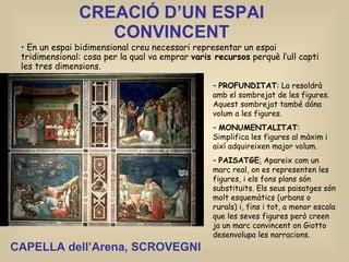 CREACIÓ D’UN ESPAI CONVINCENT En un espai bidimensional creu necessari representar un espai tridimensional: cosa per la qual va emprar  varis recursos  perquè l’ull capti les tres dimensions. PROFUNDITAT : La resoldrà amb el sombrejat de les figures. Aquest sombrejat també dóna volum a les figures. MONUMENTALITAT : Simplifica les figures al màxim i així adquireixen major volum. PAISATGE :  Apareix com un marc real, on es representen les figures, i els fons plans són substituïts. Els seus paisatges són molt esquemàtics (urbans o rurals) i, fins i tot, a menor escala que les seves figures però creen ja un marc convincent on Giotto desenvolupa les narracions.   CAPELLA dell’Arena, SCROVEGNI 