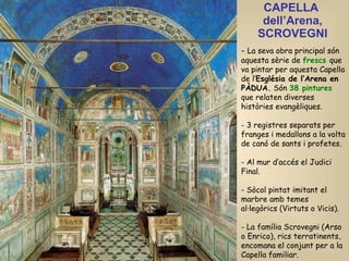 CAPELLA  dell’Arena, SCROVEGNI La seva obra principal són aquesta sèrie de  frescs  que va pintar per aquesta Capella de l’ Església de l’Arena en PÀDUA.  Són  38 pintures  que relaten diverses històries evangèliques. 3 registres separats per franges i medallons a la volta de canó de sants i profetes. Al mur d’accés el Judici Final. Sòcol pintat imitant el marbre amb temes al·legòrics (Virtuts o Vicis). La família Scrovegni (Arso o  Enrico) , rics terratinents, encomana el conjunt per a la Capella familiar. 
