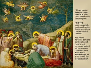El seu mestre,  Cenni di Peppo ,  CIMABUE , gran pintor d’obra i vida desconegudes. GIOTTO  desenvoluparà la tècnica del mestre: Acaba amb el fons d’or com símbol celestial. La pintura florentina de Giotto combina tradició romana amb conceptes gòtics, i els personatges prefiguren els de  Massaccio  i  Miquel Àngel , és a dir, camina cap al  Renaixement . 