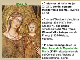 Ciutats-estat italianes  (ss. XII-XIII),  domini comerç Mediterrània oriental , inversió en art.  Cisma d’Occident  d’església catòlica(1378-1417). Mort Gregori XI,  dos papes  simultanis:  Urbà VI  a  Roma , i  Climent VII  a  Avinyó , seu de França (1305-76) luxe, riqueses.  1ª obra reconeguda  és un  Gran fresc de la Majestat de Maria  (1315) , situada a la sala del Consell dels Ancians al palau comunal, Siena.  MAESTÀ 