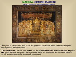 MAESTÀ ,  SIMONE MARTINI Palau Comunal Consell Ancians (Siena)   Imatge de la  Verge, reina de la ciutat, ella que era la salvació de Siena, va ser encarregada perquè presidís les deliberacions. Característiques : Gust pel color,  ocres , cas del  color terra torrada de Siena natural;   traç  net o  nítid  que fa destacar les figures i els objectes en l'espai. Un antecedent de l’Escola de Siena va  ser l'art dels miniaturistes de les abadies benedictines.  