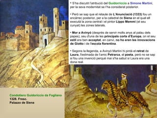 Condotiero Guidoriccio da Fogliano 1328. Fresc. Palazzo de Siena S’ha discutit l’atribució del  Guidorriccio  a  Simone Martini , per la seva modernitat se l’ha considerat posterior. Però se sap que el retaule de  L’Anunciació (1333)  fou un encàrrec posterior, per a la catedral de  Siena  en el qual ell executà la zona central i el pintor  Lippo Memmi  (el seu cunyat) les zones laterals. Mor a Avinyó  (després de servir molts anys al palau dels papes), seu d'una de les  principals corts d’Europa , on el seu  estil  era ben  acceptat , en canvi,  no ho eren les innovacions de Giotto  i de l' escola florentina .  Segons la llegenda, a Avinyó Martini hi pintà el  retrat  de  Laura , l'estimada de l‘amic  Petrarca , el  poeta , però no se sap si fou una invenció perquè mai s'ha sabut si Laura era una dona real.  