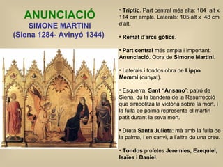 ANUNCIACIÓ SIMONE MARTINI ( Siena 1284- Avinyó 1344)   Tríptic . Part central més alta: 184  alt x 114 cm ample. Laterals: 105 alt x  48 cm d’alt. Remat  d’ arcs gòtics . Part central  més ampla i important:  Anunciació . Obra de  Simone Martini .  Laterals i tondos obra de  Lippo Memmi  (cunyat). Esquerra:  Sant “Ansano ”: patró de Siena, du la bandera de la Resurrecció que simbolitza la victòria sobre la mort, i la fulla de palma representa el martiri patit durant la seva mort. Dreta  Santa Julieta : mà amb la fulla de la palma, i en canvi, a l’altra du una creu.  Tondos  profetes  Jeremies, Ezequiel, Isaïes i Daniel . 