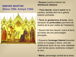 SIMONE MARTINI  ( Siena 1284- Avinyó 1344)   Escena  (cambra interior) de  distribució   clàssica . Fons daurat , esdevé  paret  de la cambra, sembla obrir-se a galeria exterior porticada.  Terra  de  gradacions d’ocres , dóna sensació de  profunditat  (paviment de marbre és la part visible de l’habitació). Davant del fons daurat i sobre el terra, es troben els dos personatges principals. Esquerra l' arcàngel Gabriel  transmet seriós el missatge a Maria, amb els abillaments típics de les corts celestials i part de les seves vestidures ondejant al vent. Maria , personatge central de la dreta.   