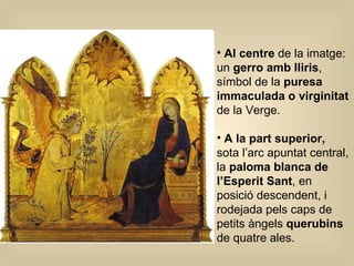 Al centre  de la imatge: un  gerro amb lliris , símbol de la  puresa immaculada o virginitat  de la Verge. A la part superior,  sota l’arc apuntat central, la  paloma blanca de l’Esperit Sant , en posició descendent, i rodejada pels caps de petits àngels  querubins  de quatre ales.  
