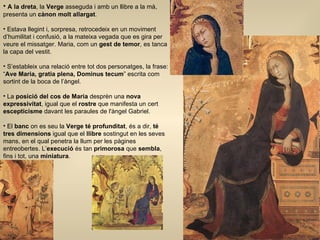 A la dreta , la  Verge  asseguda i amb un llibre a la mà, presenta un  cànon molt allargat . Estava llegint i, sorpresa, retrocedeix en un moviment d’humilitat i confusió, a la mateixa vegada que es gira per veure el missatger. Maria, com un  gest de temor , es tanca la capa del vestit.  S’estableix una relació entre tot dos personatges, la frase: “ Ave Maria, gratia plena, Dominus tecum ” escrita com sortint de la boca de l’àngel. La  posició del cos de Maria  desprèn una  nova expressivitat , igual que el  rostre  que manifesta un cert  escepticisme  davant les paraules de l'àngel Gabriel. El  banc  on es seu la  Verge té profunditat , és a dir,  té tres dimensions  igual que el  llibre  sostingut en les seves mans, en el qual penetra la llum per les pàgines entreobertes. L’ execució  és tan  primorosa  que  sembla , fins i tot, una  miniatura .  